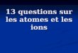 13 questions sur les atomes et les ions. Question n°1 Dans le modèle le plus simple de latome, latome est composé de deux parties, lesquelles? une molécule