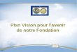 Plan Vision pour l'avenir de notre Fondation ER. Devise et mission de la Fondation Rotary …permettre aux Rotariens de promouvoir lentente mondiale, la