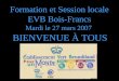 Formation et Session locale EVB Bois-Francs Mardi le 27 mars 2007 BIENVENUE À TOUS