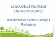 LA NOUVELLE POLITIQUE ENERGETIQUE (NPE) Investir dans le ... · Investir dans le Secteur Energie à Madagascar . g La Nouvelle Politique Energétique (NPE) s’inscrit dans le cadre